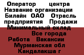 Оператор Call-центра › Название организации ­ Билайн, ОАО › Отрасль предприятия ­ Продажи › Минимальный оклад ­ 35 000 - Все города Работа » Вакансии   . Мурманская обл.,Кандалакша г.